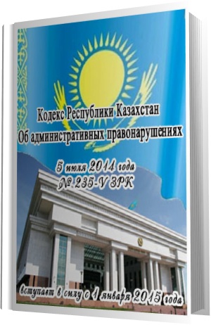Кодекс Республики Казахстан Об административных правонарушениях (новая редакция 05.07.2014)